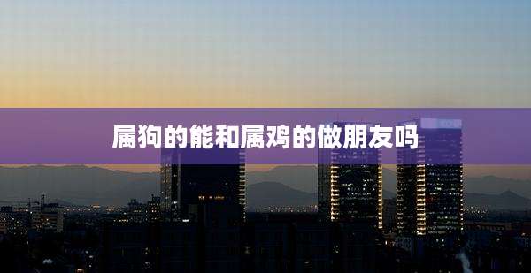属狗的能和属鸡的做朋友吗