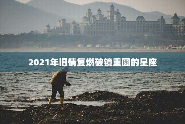 2021年旧情复燃破镜重圆的星座