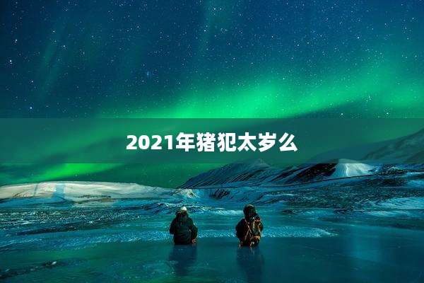 2021年猪犯太岁么