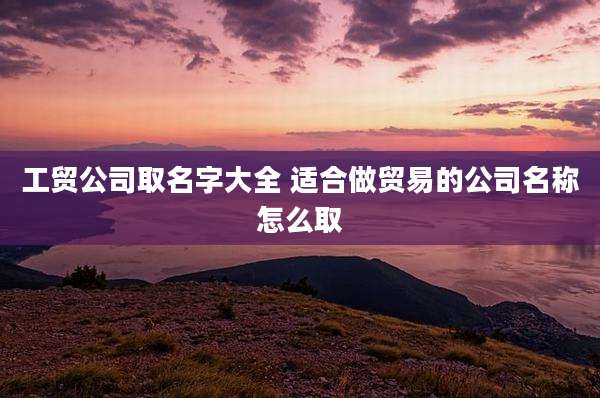 工贸公司取名字大全 适合做贸易的公司名称怎么取