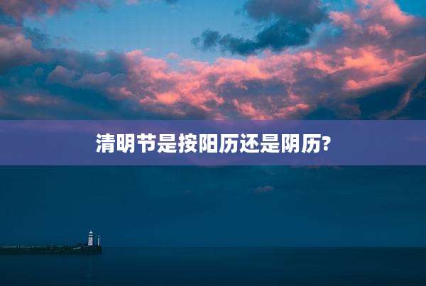 清明节是按阳历还是阴历?