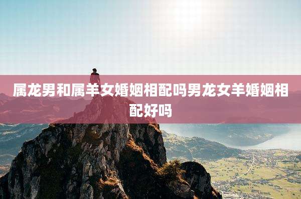 属龙男和属羊女婚姻相配吗男龙女羊婚姻相配好吗