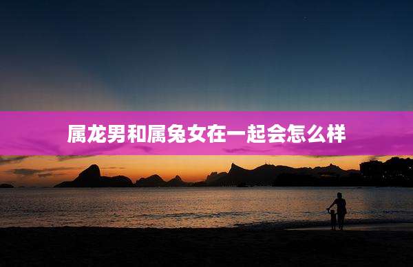 属龙男和属兔女在一起会怎么样