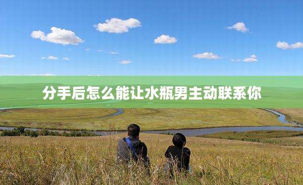 分手后怎么能让水瓶男主动联系你