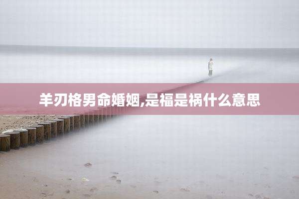 羊刃格男命婚姻,是福是祸什么意思