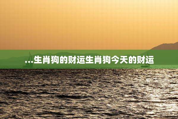 …生肖狗的财运生肖狗今天的财运