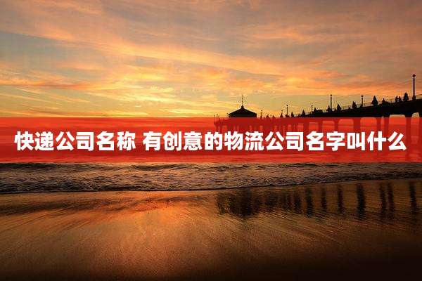 快递公司名称 有创意的物流公司名字叫什么