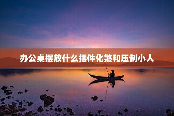 办公桌摆放什么摆件化煞和压制小人