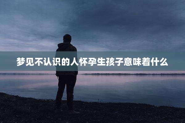 梦见不认识的人怀孕生孩子意味着什么