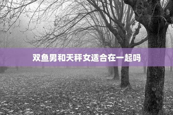 双鱼男和天秤女适合在一起吗