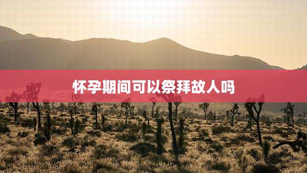 怀孕期间可以祭拜故人吗
