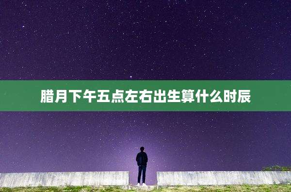 腊月下午五点左右出生算什么时辰