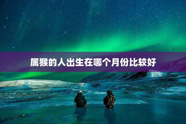 属猴的人出生在哪个月份比较好
