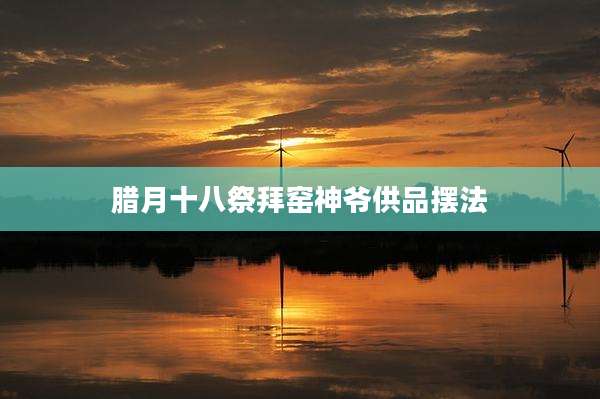腊月十八祭拜窑神爷供品摆法