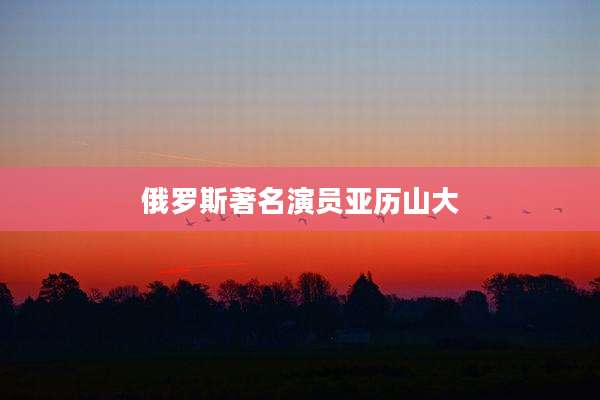 俄罗斯著名演员亚历山大