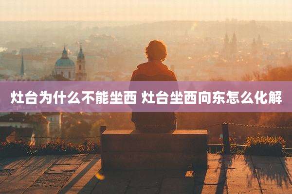 灶台为什么不能坐西 灶台坐西向东怎么化解