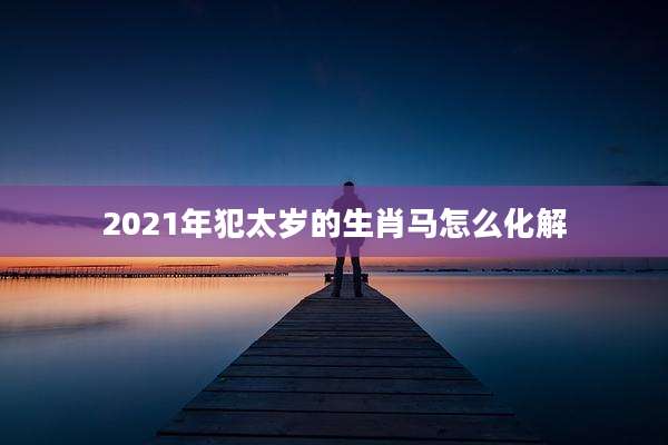 2021年犯太岁的生肖马怎么化解