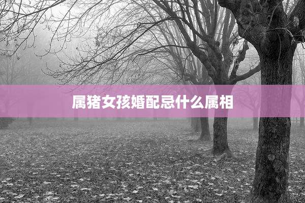 属猪女孩婚配忌什么属相