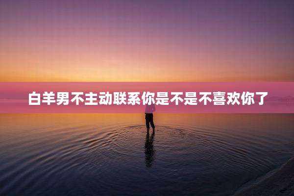白羊男不主动联系你是不是不喜欢你了