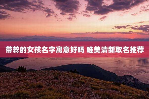 带蕊的女孩名字寓意好吗 唯美清新取名推荐