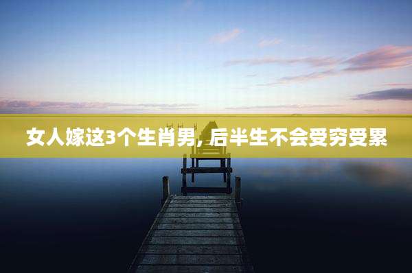 女人嫁这3个生肖男, 后半生不会受穷受累