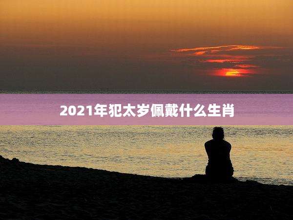 2021年犯太岁佩戴什么生肖