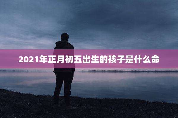 2021年正月初五出生的孩子是什么命