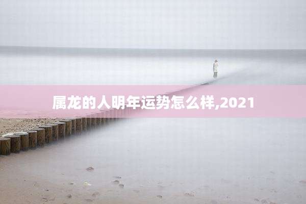 属龙的人明年运势怎么样,2021