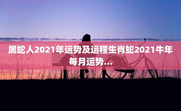 属蛇人2021年运势及运程生肖蛇2021牛年每月运势...