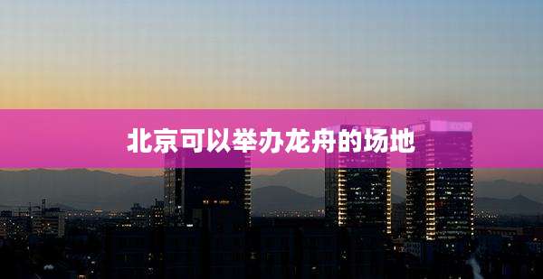 北京可以举办龙舟的场地
