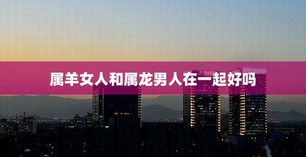 属羊女人和属龙男人在一起好吗