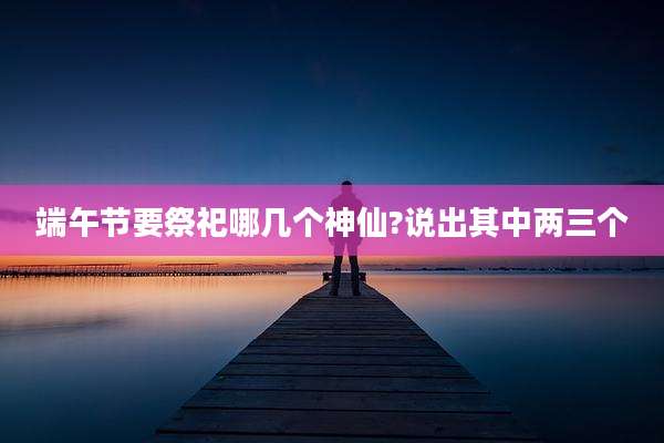 端午节要祭祀哪几个神仙?说出其中两三个