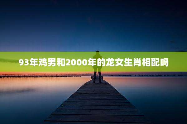 93年鸡男和2000年的龙女生肖相配吗