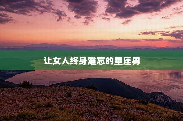 让女人终身难忘的星座男