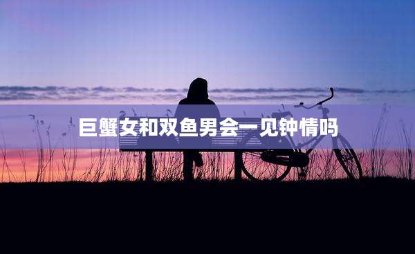 巨蟹女和双鱼男会一见钟情吗