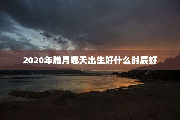 2020年腊月哪天出生好什么时辰好