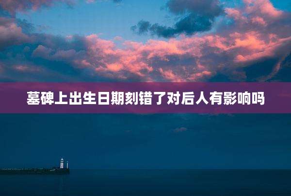 墓碑上出生日期刻错了对后人有影响吗