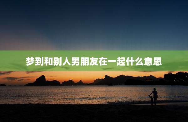 梦到和别人男朋友在一起什么意思