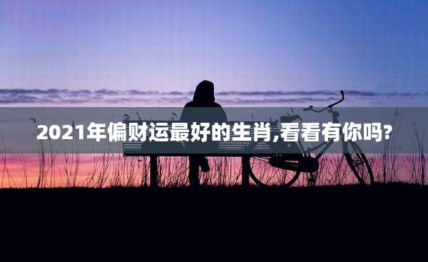 2021年偏财运最好的生肖,看看有你吗?