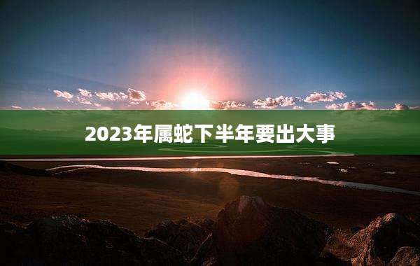 2023年属蛇下半年要出大事
