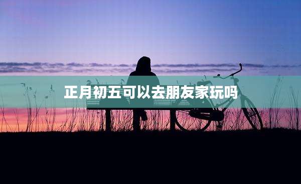 正月初五可以去朋友家玩吗