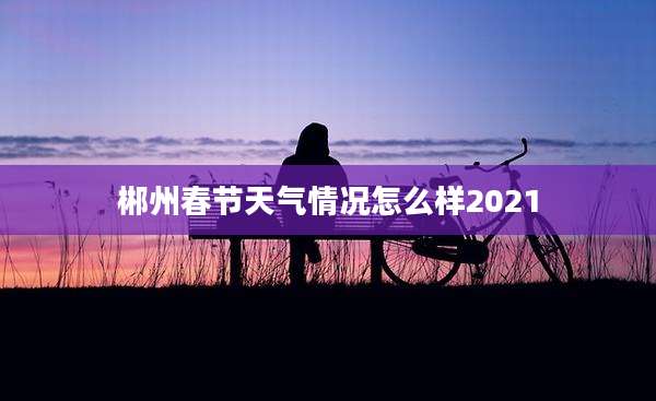 郴州春节天气情况怎么样2021