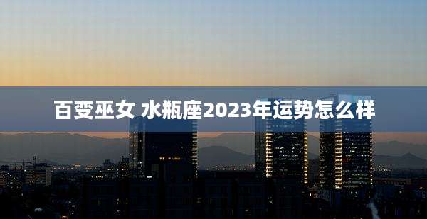 百变巫女 水瓶座2023年运势怎么样