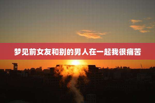 梦见前女友和别的男人在一起我很痛苦