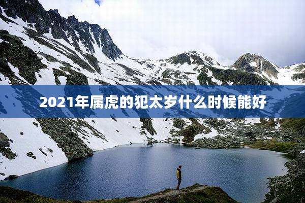 2021年属虎的犯太岁什么时候能好