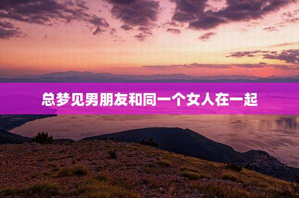 总梦见男朋友和同一个女人在一起