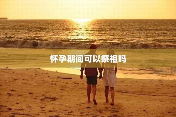 怀孕期间可以祭祖吗