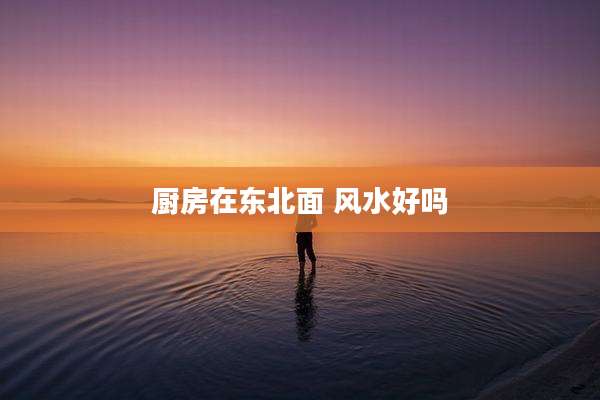 厨房在东北面 风水好吗