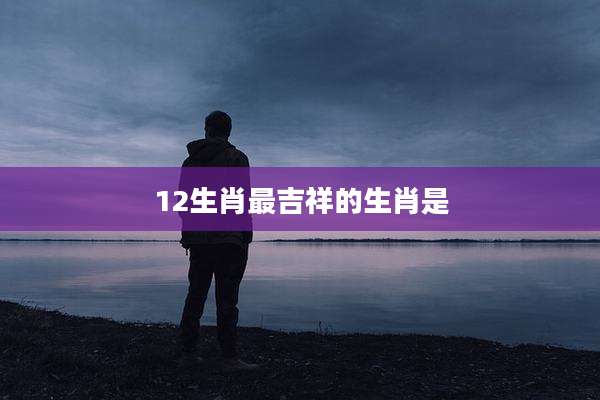 12生肖最吉祥的生肖是