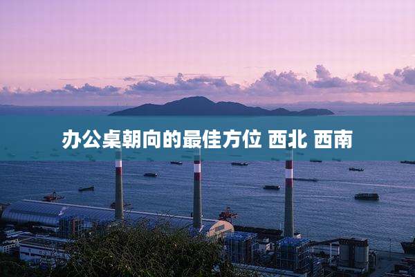 办公桌朝向的最佳方位 西北 西南